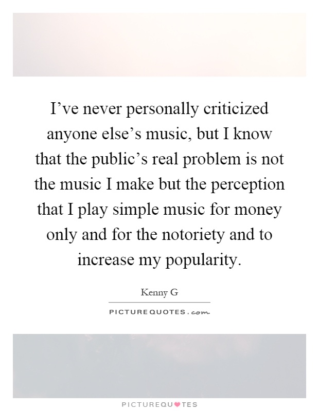 I've never personally criticized anyone else's music, but I know that the public's real problem is not the music I make but the perception that I play simple music for money only and for the notoriety and to increase my popularity Picture Quote #1