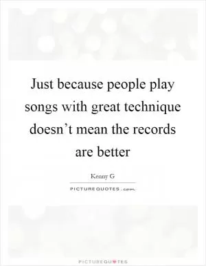 Just because people play songs with great technique doesn’t mean the records are better Picture Quote #1
