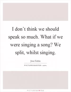 I don’t think we should speak so much. What if we were singing a song? We split, whilst singing Picture Quote #1