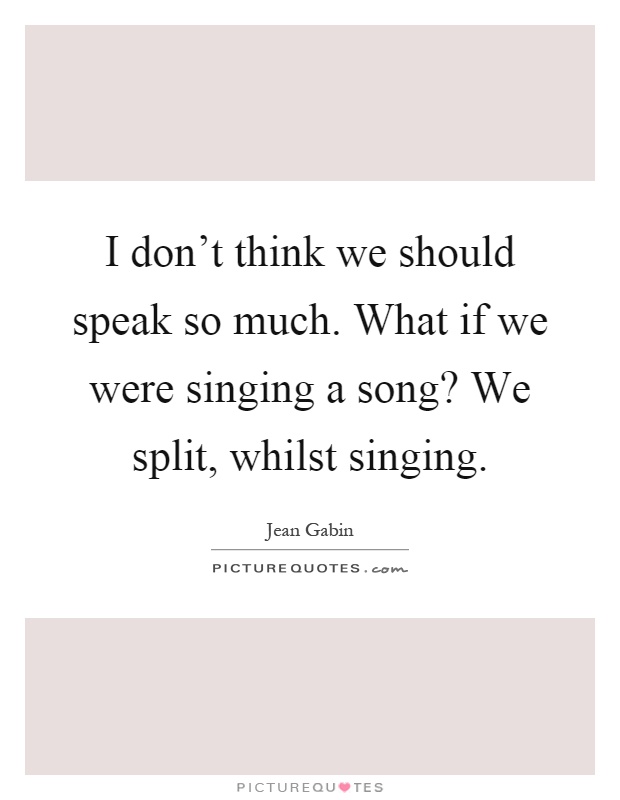 I don't think we should speak so much. What if we were singing a song? We split, whilst singing Picture Quote #1