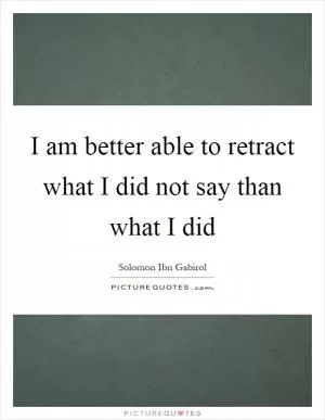 I am better able to retract what I did not say than what I did Picture Quote #1
