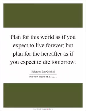 Plan for this world as if you expect to live forever; but plan for the hereafter as if you expect to die tomorrow Picture Quote #1