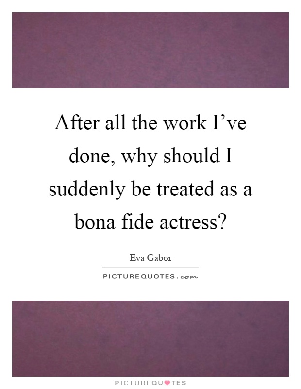 After all the work I’ve done, why should I suddenly be treated as a bona fide actress? Picture Quote #1