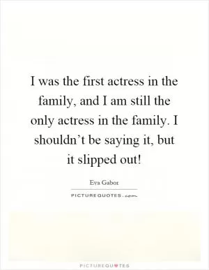 I was the first actress in the family, and I am still the only actress in the family. I shouldn’t be saying it, but it slipped out! Picture Quote #1