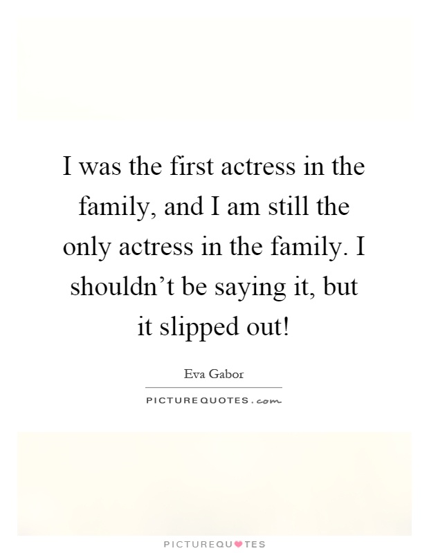 I was the first actress in the family, and I am still the only actress in the family. I shouldn't be saying it, but it slipped out! Picture Quote #1