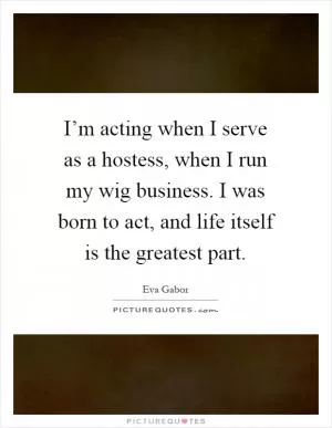 I’m acting when I serve as a hostess, when I run my wig business. I was born to act, and life itself is the greatest part Picture Quote #1
