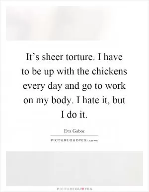 It’s sheer torture. I have to be up with the chickens every day and go to work on my body. I hate it, but I do it Picture Quote #1