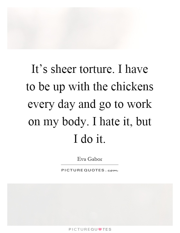 It's sheer torture. I have to be up with the chickens every day and go to work on my body. I hate it, but I do it Picture Quote #1