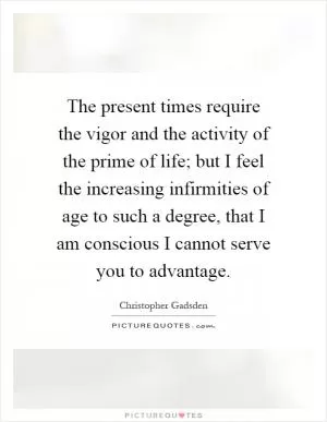 The present times require the vigor and the activity of the prime of life; but I feel the increasing infirmities of age to such a degree, that I am conscious I cannot serve you to advantage Picture Quote #1
