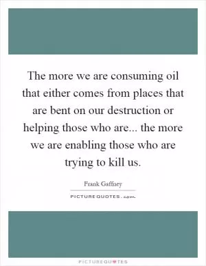 The more we are consuming oil that either comes from places that are bent on our destruction or helping those who are... the more we are enabling those who are trying to kill us Picture Quote #1