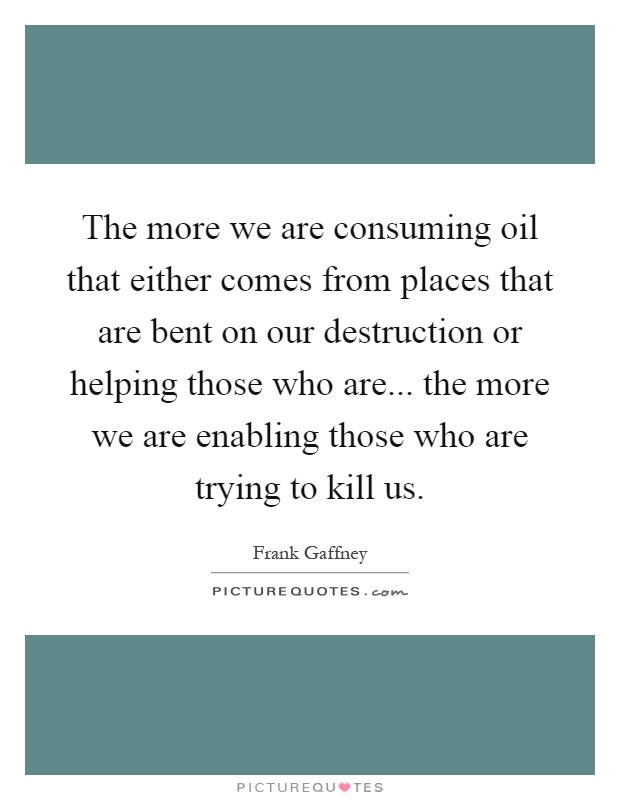 The more we are consuming oil that either comes from places that are bent on our destruction or helping those who are... the more we are enabling those who are trying to kill us Picture Quote #1