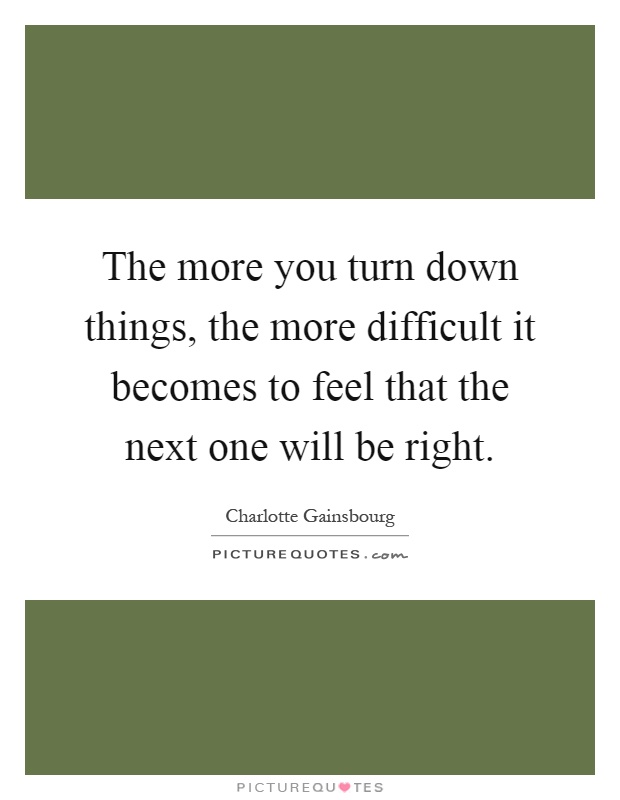 The more you turn down things, the more difficult it becomes to feel that the next one will be right Picture Quote #1