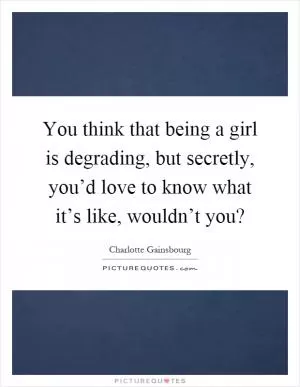 You think that being a girl is degrading, but secretly, you’d love to know what it’s like, wouldn’t you? Picture Quote #1