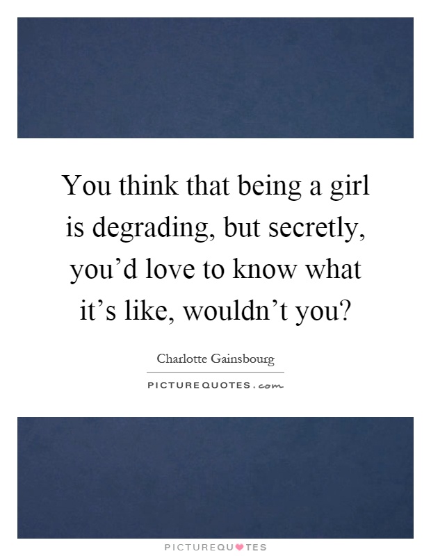 You think that being a girl is degrading, but secretly, you'd love to know what it's like, wouldn't you? Picture Quote #1