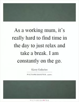 As a working mum, it’s really hard to find time in the day to just relax and take a break. I am constantly on the go Picture Quote #1