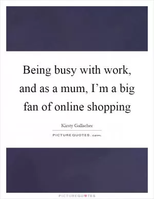 Being busy with work, and as a mum, I’m a big fan of online shopping Picture Quote #1