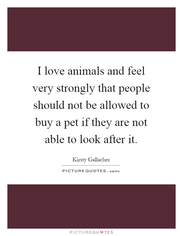 I love animals and feel very strongly that people should not be allowed to buy a pet if they are not able to look after it Picture Quote #1
