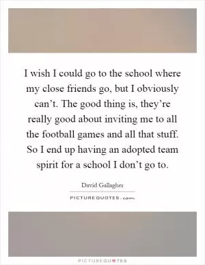 I wish I could go to the school where my close friends go, but I obviously can’t. The good thing is, they’re really good about inviting me to all the football games and all that stuff. So I end up having an adopted team spirit for a school I don’t go to Picture Quote #1