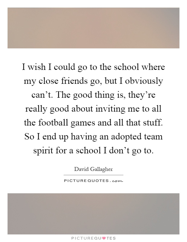 I wish I could go to the school where my close friends go, but I obviously can't. The good thing is, they're really good about inviting me to all the football games and all that stuff. So I end up having an adopted team spirit for a school I don't go to Picture Quote #1