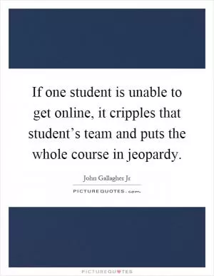 If one student is unable to get online, it cripples that student’s team and puts the whole course in jeopardy Picture Quote #1