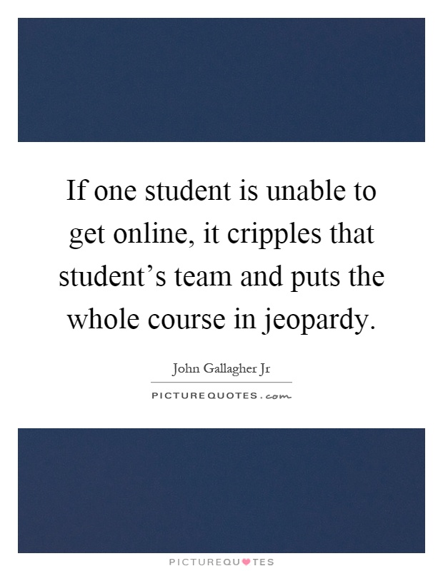If one student is unable to get online, it cripples that student's team and puts the whole course in jeopardy Picture Quote #1