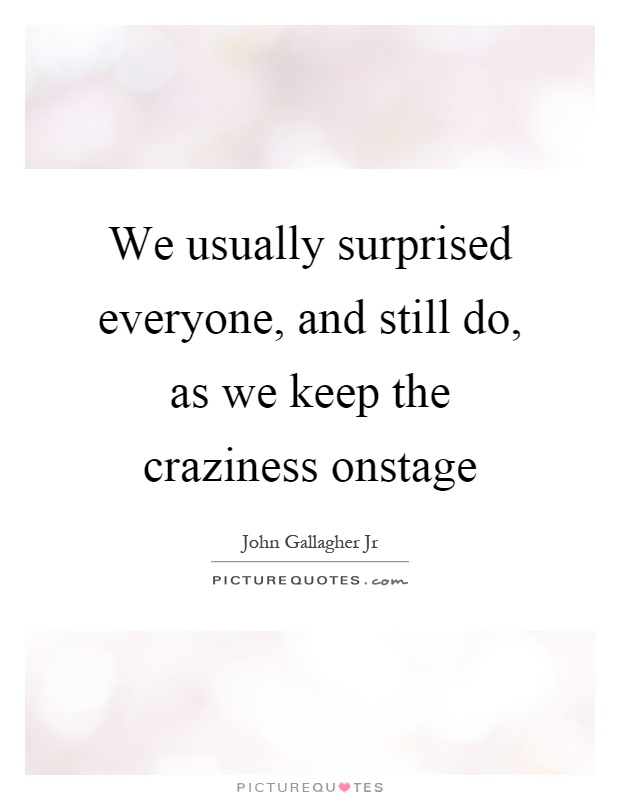 We usually surprised everyone, and still do, as we keep the craziness onstage Picture Quote #1