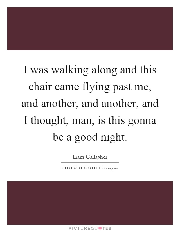 I was walking along and this chair came flying past me, and another, and another, and I thought, man, is this gonna be a good night Picture Quote #1