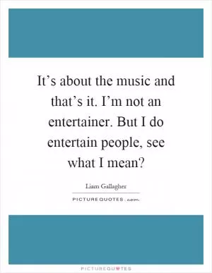 It’s about the music and that’s it. I’m not an entertainer. But I do entertain people, see what I mean? Picture Quote #1