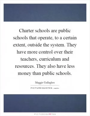 Charter schools are public schools that operate, to a certain extent, outside the system. They have more control over their teachers, curriculum and resources. They also have less money than public schools Picture Quote #1