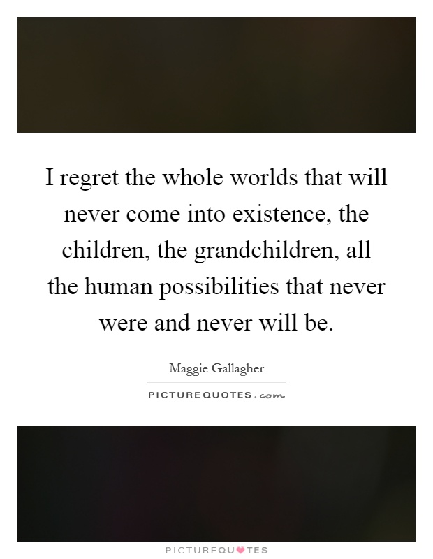 I regret the whole worlds that will never come into existence, the children, the grandchildren, all the human possibilities that never were and never will be Picture Quote #1