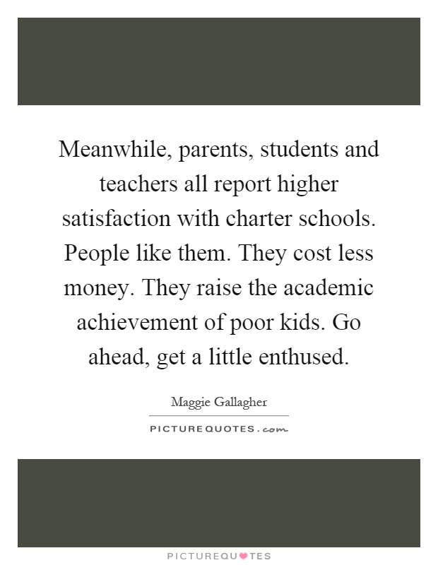Meanwhile, parents, students and teachers all report higher satisfaction with charter schools. People like them. They cost less money. They raise the academic achievement of poor kids. Go ahead, get a little enthused Picture Quote #1