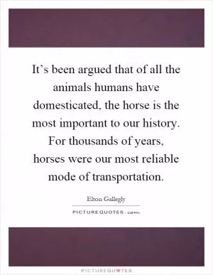 It’s been argued that of all the animals humans have domesticated, the horse is the most important to our history. For thousands of years, horses were our most reliable mode of transportation Picture Quote #1