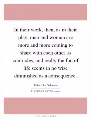 In their work, then, as in their play, men and women are more and more coming to share with each other as comrades, and really the fun of life seems in no wise diminished as a consequence Picture Quote #1