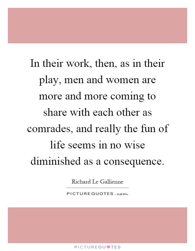 In their work, then, as in their play, men and women are more and more coming to share with each other as comrades, and really the fun of life seems in no wise diminished as a consequence Picture Quote #1