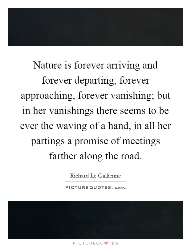Nature is forever arriving and forever departing, forever approaching, forever vanishing; but in her vanishings there seems to be ever the waving of a hand, in all her partings a promise of meetings farther along the road Picture Quote #1