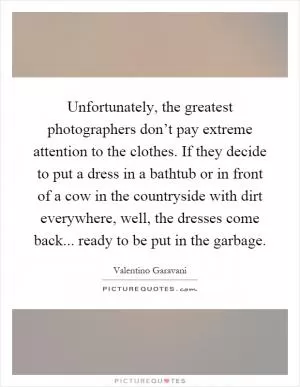 Unfortunately, the greatest photographers don’t pay extreme attention to the clothes. If they decide to put a dress in a bathtub or in front of a cow in the countryside with dirt everywhere, well, the dresses come back... ready to be put in the garbage Picture Quote #1