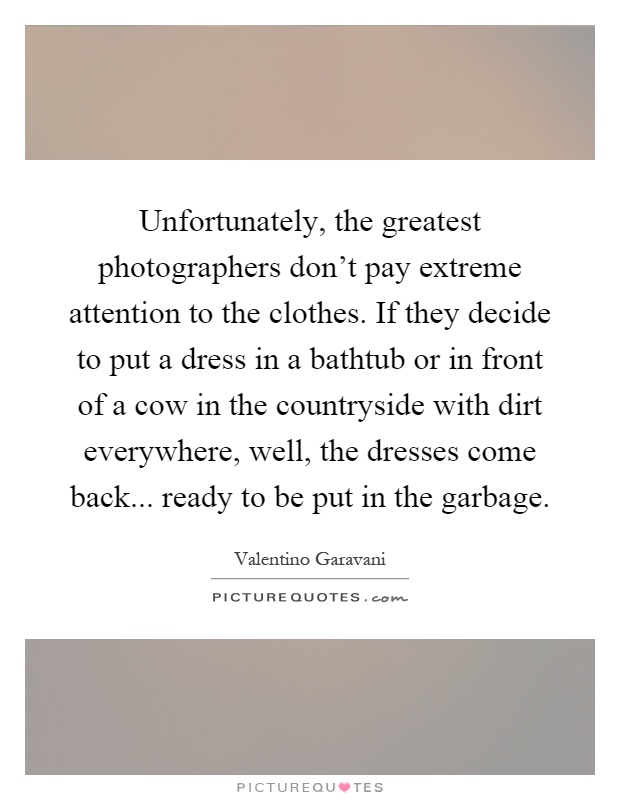 Unfortunately, the greatest photographers don't pay extreme attention to the clothes. If they decide to put a dress in a bathtub or in front of a cow in the countryside with dirt everywhere, well, the dresses come back... ready to be put in the garbage Picture Quote #1