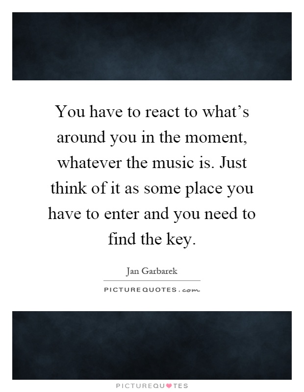 You have to react to what's around you in the moment, whatever the music is. Just think of it as some place you have to enter and you need to find the key Picture Quote #1