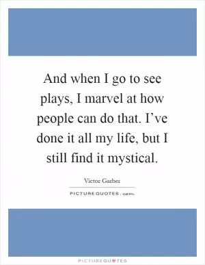 And when I go to see plays, I marvel at how people can do that. I’ve done it all my life, but I still find it mystical Picture Quote #1