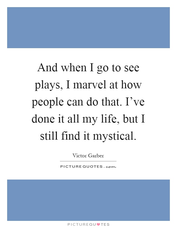 And when I go to see plays, I marvel at how people can do that. I've done it all my life, but I still find it mystical Picture Quote #1