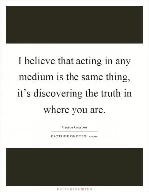 I believe that acting in any medium is the same thing, it’s discovering the truth in where you are Picture Quote #1