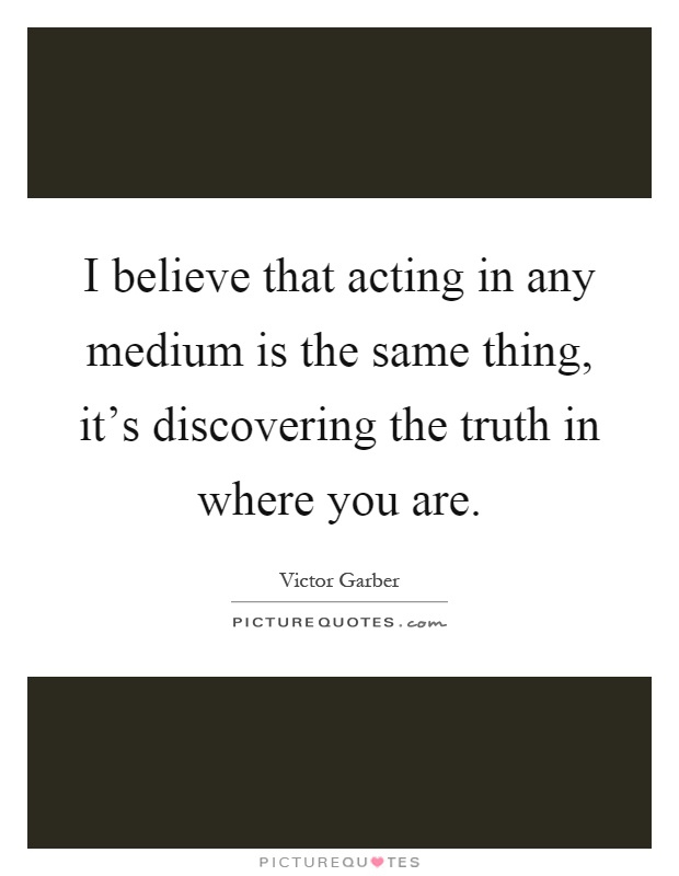 I believe that acting in any medium is the same thing, it's discovering the truth in where you are Picture Quote #1