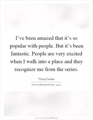 I’ve been amazed that it’s so popular with people. But it’s been fantastic. People are very excited when I walk into a place and they recognize me from the series Picture Quote #1