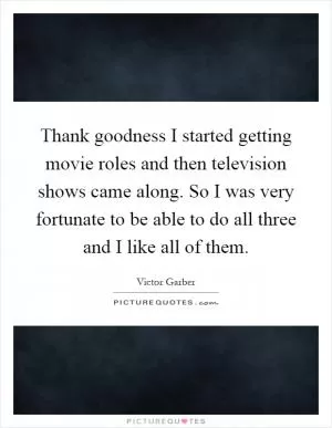 Thank goodness I started getting movie roles and then television shows came along. So I was very fortunate to be able to do all three and I like all of them Picture Quote #1