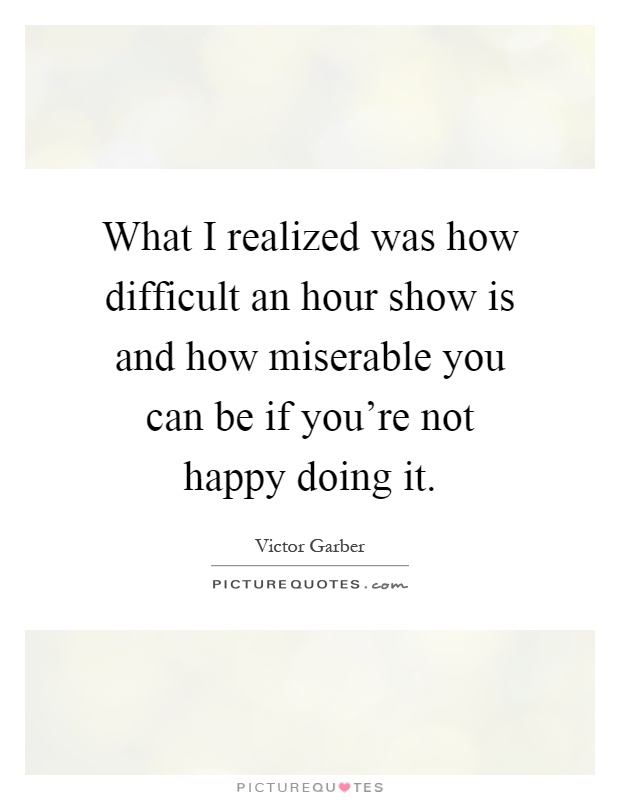 What I realized was how difficult an hour show is and how miserable you can be if you're not happy doing it Picture Quote #1