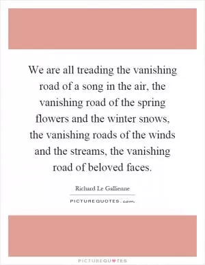 We are all treading the vanishing road of a song in the air, the vanishing road of the spring flowers and the winter snows, the vanishing roads of the winds and the streams, the vanishing road of beloved faces Picture Quote #1