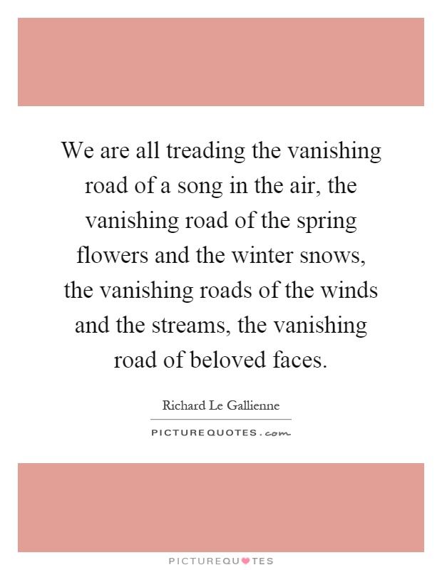 We are all treading the vanishing road of a song in the air, the vanishing road of the spring flowers and the winter snows, the vanishing roads of the winds and the streams, the vanishing road of beloved faces Picture Quote #1
