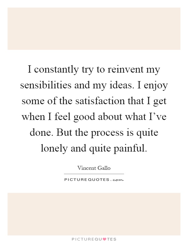 I constantly try to reinvent my sensibilities and my ideas. I enjoy some of the satisfaction that I get when I feel good about what I've done. But the process is quite lonely and quite painful Picture Quote #1