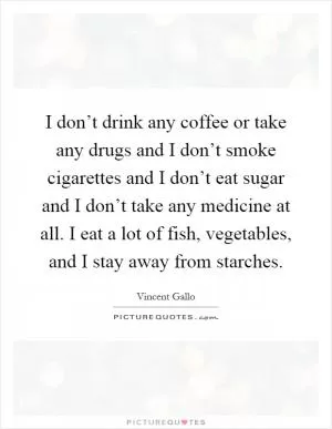 I don’t drink any coffee or take any drugs and I don’t smoke cigarettes and I don’t eat sugar and I don’t take any medicine at all. I eat a lot of fish, vegetables, and I stay away from starches Picture Quote #1