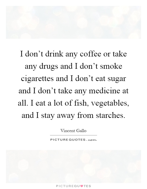 I don't drink any coffee or take any drugs and I don't smoke cigarettes and I don't eat sugar and I don't take any medicine at all. I eat a lot of fish, vegetables, and I stay away from starches Picture Quote #1